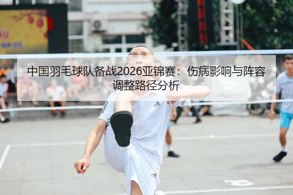 中国羽毛球队备战2026亚锦赛：伤病影响与阵容调整路径分析