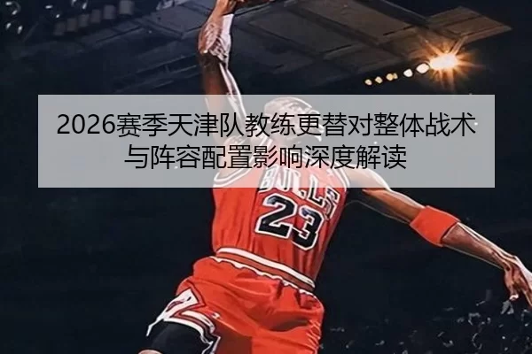 2026赛季天津队教练更替对整体战术与阵容配置影响深度解读